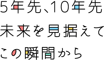 5年先、10年先 未来を見据えて この瞬間から